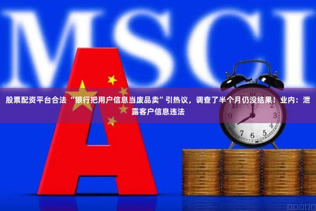 股票配资平台合法 “银行把用户信息当废品卖”引热议，调查了半个月仍没结果！业内：泄露客户信息违法