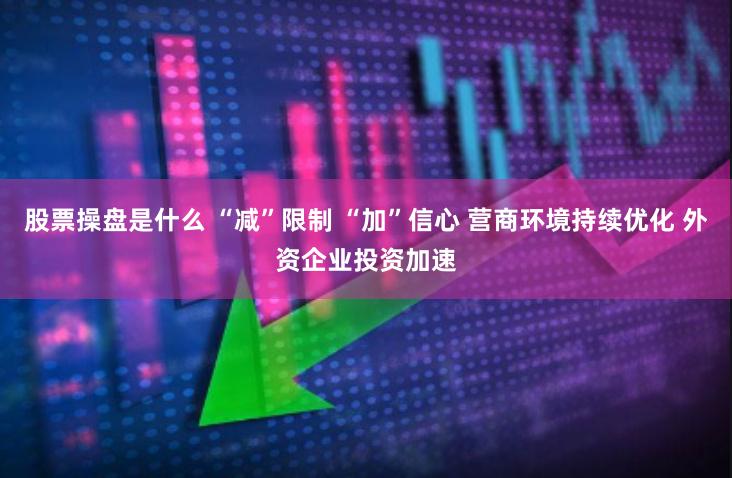 股票操盘是什么 “减”限制 “加”信心 营商环境持续优化 外资企业投资加速