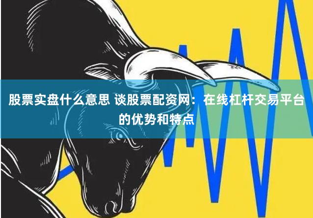 股票实盘什么意思 谈股票配资网：在线杠杆交易平台的优势和特点