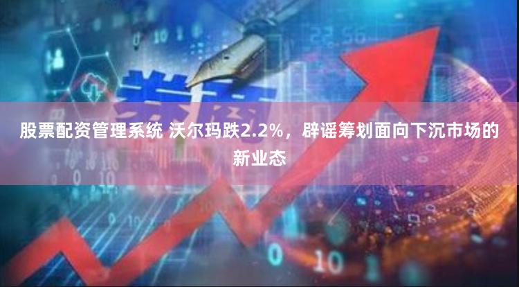 股票配资管理系统 沃尔玛跌2.2%，辟谣筹划面向下沉市场的新业态