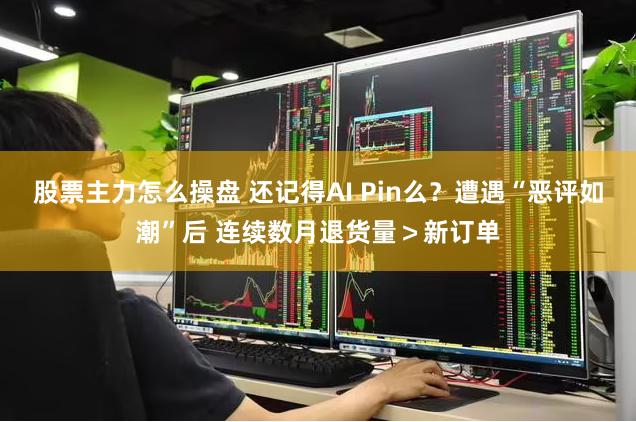 股票主力怎么操盘 还记得AI Pin么？遭遇“恶评如潮”后 连续数月退货量＞新订单