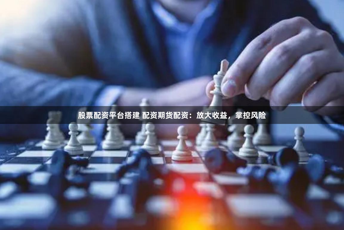 股票配资平台搭建 配资期货配资：放大收益，掌控风险