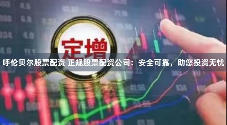 呼伦贝尔股票配资 正规股票配资公司：安全可靠，助您投资无忧