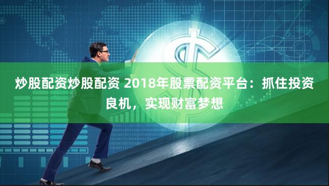 炒股配资炒股配资 2018年股票配资平台：抓住投资良机，实现财富梦想