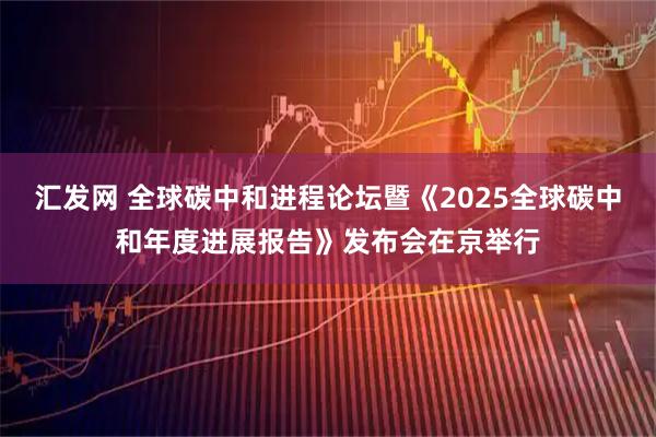 汇发网 全球碳中和进程论坛暨《2025全球碳中和年度进展报告》发布会在京举行