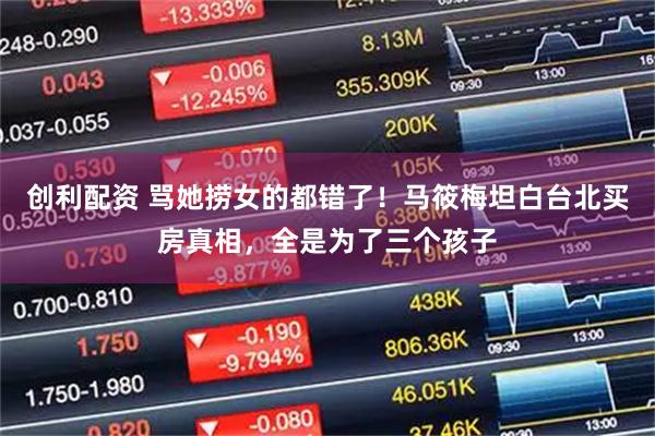 创利配资 骂她捞女的都错了！马筱梅坦白台北买房真相，全是为了三个孩子
