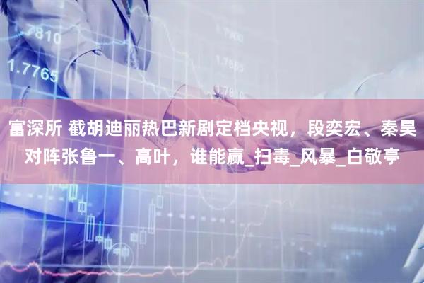 富深所 截胡迪丽热巴新剧定档央视，段奕宏、秦昊对阵张鲁一、高叶，谁能赢_扫毒_风暴_白敬亭