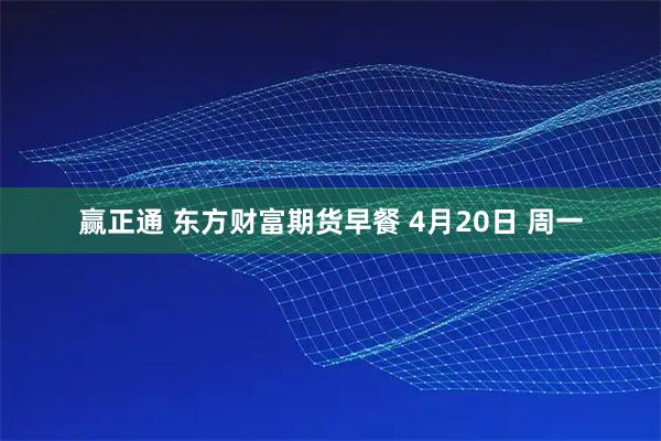 赢正通 东方财富期货早餐 4月20日 周一