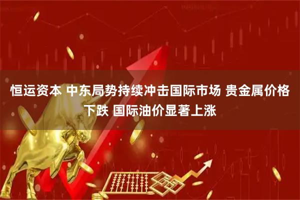 恒运资本 中东局势持续冲击国际市场 贵金属价格下跌 国际油价显著上涨