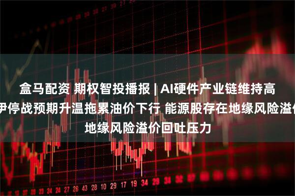 盒马配资 期权智投播报 | AI硬件产业链维持高景气度 美伊停战预期升温拖累油价下行 能源股存在地缘风险溢价回吐压力