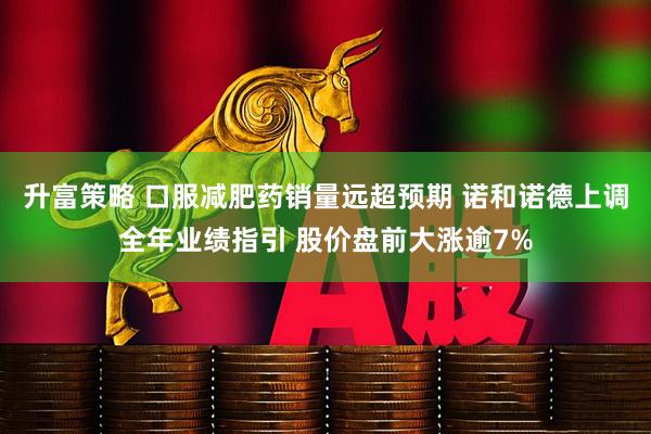 升富策略 口服减肥药销量远超预期 诺和诺德上调全年业绩指引 股价盘前大涨逾7%