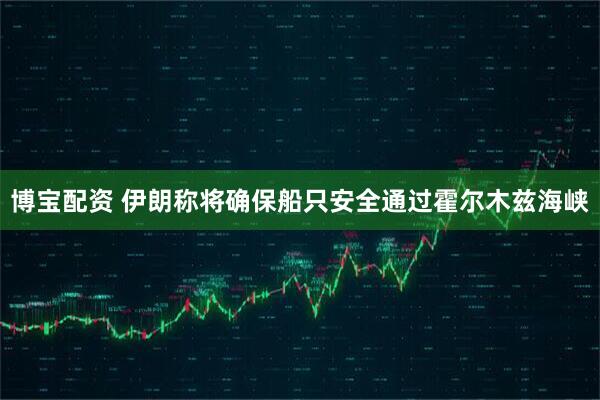 博宝配资 伊朗称将确保船只安全通过霍尔木兹海峡
